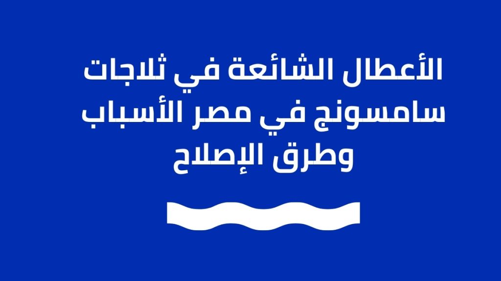الأعطال الشائعة في ثلاجات سامسونج في مصر – الأسباب وطرق الإصلاح